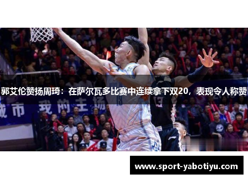 郭艾伦赞扬周琦：在萨尔瓦多比赛中连续拿下双20，表现令人称赞
