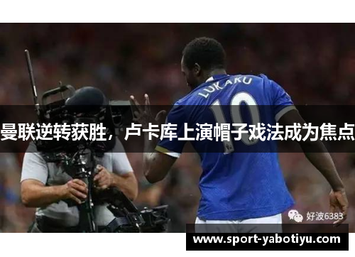 曼联逆转获胜，卢卡库上演帽子戏法成为焦点