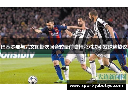 巴塞罗那与尤文图斯次回合较量前瞻精彩对决引发球迷热议
