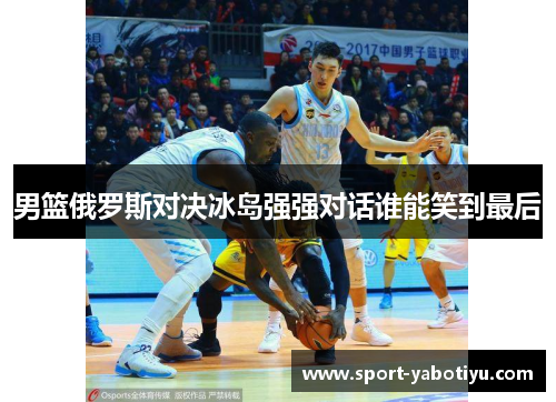 男篮俄罗斯对决冰岛强强对话谁能笑到最后